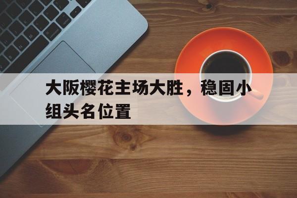 大阪樱花主场大胜，稳固小组头名位置的简单介绍