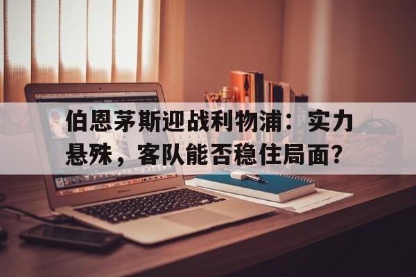关于伯恩茅斯迎战利物浦：实力悬殊，客队能否稳住局面？的信息