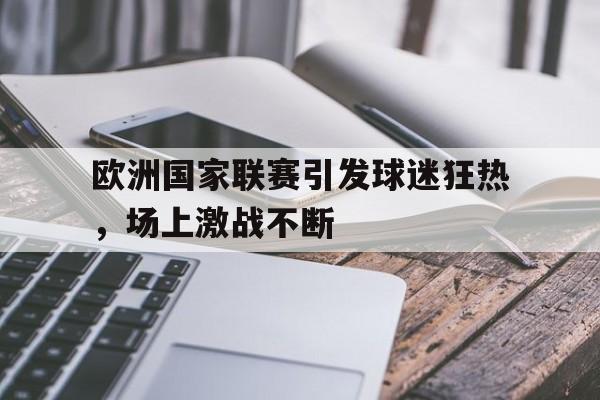 欧洲国家联赛引发球迷狂热，场上激战不断的简单介绍