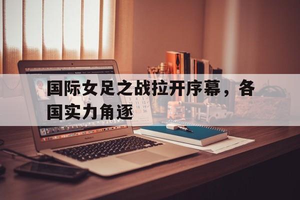 关于国际女足之战拉开序幕，各国实力角逐的信息