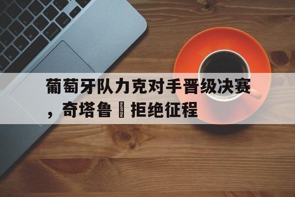 葡萄牙队力克对手晋级决赛，奇塔鲁丅拒绝征程的简单介绍