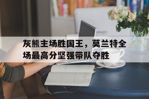 灰熊主场胜国王，莫兰特全场最高分坚强带队夺胜的简单介绍