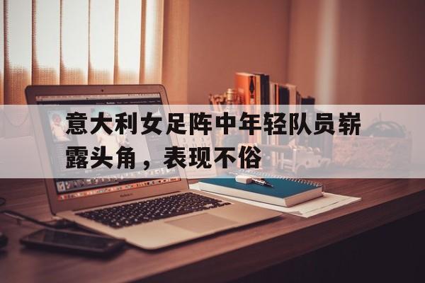 意大利女足阵中年轻队员崭露头角，表现不俗的简单介绍