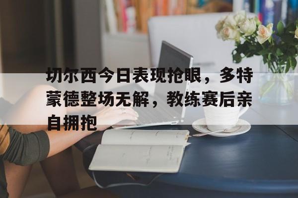 切尔西今日表现抢眼，多特蒙德整场无解，教练赛后亲自拥抱切尔西德比对手