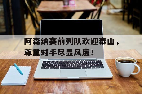 阿森纳赛前列队欢迎泰山，尊重对手尽显风度！